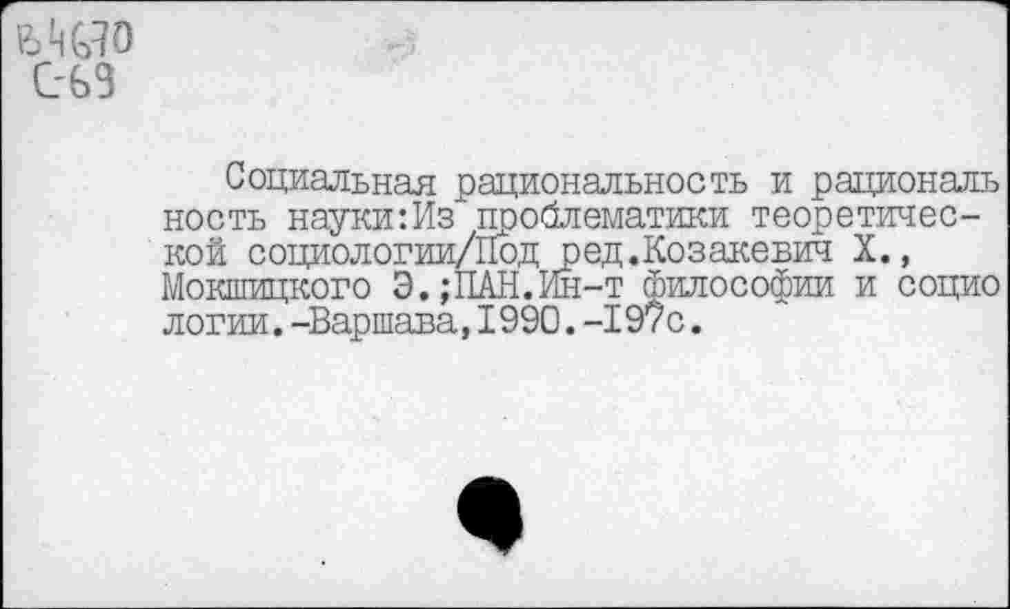 ﻿
с-ьз
Социальная рациональность и рациональ ность науки:Из проблематики теоретической социологии/Под ред.Козакевич X., Мокшицкого Э.;ПАН.Ин-т философии и социо логин.-Варшава,1990.-197с.